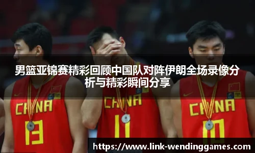 男篮亚锦赛精彩回顾中国队对阵伊朗全场录像分析与精彩瞬间分享
